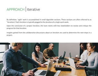 By definition, "agile" work is accomplished in small digestible sections. These sections are often referred to as
?iterations?.Each iteration istypically pegged to the duration of asingle work week.
Upon the conclusion of a project iteration, the team meets with key stakeholders to review and critique the
progressfor that iteration.
Insights gained from the collaborative discussions about an iteration are used to determine the next steps in a
project.
APPROACH Iterative
 