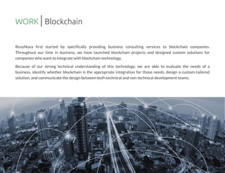 ResoNova first started by specifically providing business consulting services to blockchain companies.
Throughout our time in business, we have launched blockchain projects and designed custom solutions for
companieswho want to integrate with blockchain technology.
Because of our strong technical understanding of this technology, we are able to evaluate the needs of a
business, identify whether blockchain is the appropriate integration for those needs, design a custom-tailored
solution,and communicate the design between both technical and non-technical development teams.
WORK Blockchain
 