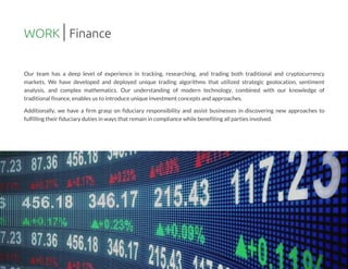Our team has a deep level of experience in tracking, researching, and trading both traditional and cryptocurrency
markets. We have developed and deployed unique trading algorithms that utilized strategic geolocation, sentiment
analysis, and complex mathematics. Our understanding of modern technology, combined with our knowledge of
traditional finance,enablesusto introduce unique investment conceptsand approaches.
Additionally, we have a firm grasp on fiduciary responsibility and assist businesses in discovering new approaches to
fulfillingtheir fiduciary dutiesin waysthat remain in compliance while benefitingall partiesinvolved.
WORK Finance
 