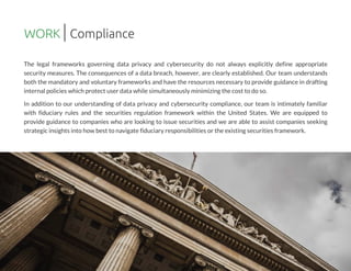 The legal frameworks governing data privacy and cybersecurity do not always explicitly define appropriate
security measures. The consequences of a data breach, however, are clearly established. Our team understands
both the mandatory and voluntary frameworksand have the resourcesnecessary to provide guidance in drafting
internal policieswhich protect user datawhile simultaneously minimizing the cost to do so.
In addition to our understanding of data privacy and cybersecurity compliance, our team is intimately familiar
with fiduciary rules and the securities regulation framework within the United States. We are equipped to
provide guidance to companies who are looking to issue securities and we are able to assist companies seeking
strategic insightsinto how best to navigate fiduciary responsibilitiesor the existingsecuritiesframework.
WORK Compliance
 
