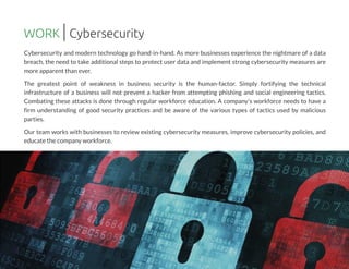 Cybersecurity and modern technology go hand-in-hand. As more businesses experience the nightmare of a data
breach, the need to take additional steps to protect user data and implement strong cybersecurity measures are
more apparent than ever.
The greatest point of weakness in business security is the human-factor. Simply fortifying the technical
infrastructure of a business will not prevent a hacker from attempting phishing and social engineering tactics.
Combating these attacks is done through regular workforce education. A company's workforce needs to have a
firm understanding of good security practices and be aware of the various types of tactics used by malicious
parties.
Our team works with businesses to review existing cybersecurity measures, improve cybersecurity policies, and
educate the company workforce.
WORK Cybersecurity
 