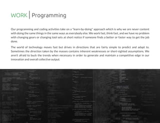 Our programming and coding activities take on a "learn-by-doing" approach which is why we are never content
with doing the same thingsin the same waysaseverybody else.We work fast,think fast,and we have no problem
with changing gears or changing tool sets at short notice if someone finds a better or faster way to get the job
done.
The world of technology moves fast but drives in directions that are fairly simple to predict and adapt to.
Sometimes the direction taken by the masses contains inherent weaknesses or short-sighted assumptions. We
aren't afraid to buck the trends when necessary in order to generate and maintain a competitive edge in our
innovation and overall collective output.
WORK Programming
 