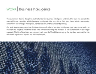 There are many distinct disciplines that fall under the business intelligence umbrella. Our team has operated in
many different capacities within business intelligence. Our core focus falls into three primary categories;
competitive and strategic intelligence,trend discovery,and research and planning.
Our agile approach to research activities and our application of a proven intelligence cycle gives us the ability to
discover and adapt to new facts in real-time while maintaining the interests of key stakeholders in the larger
endeavor. The ResoNova team has a proven track record of flexibility and out-of-the-box data sourcing that has
resulted in high quality reportsand industry insights.
WORK Business Intelligence
 