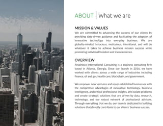ABOUT
MISSION & VALUES
We are committed to advancing the success of our clients by
providing data-driven guidance and facilitating the adoption of
innovative technology into everyday business. We are
globally-minded, tenacious, meticulous, intentional, and will do
whatever it takes to achieve business mission success while
promotingindividual freedom and transcendence.
OVERVIEW
ResoNova International Consulting is a business consulting firm
based in Atlanta, Georgia. Since our launch in 2016, we have
worked with clients across a wide range of industries including
finance,oil and gas,health care,blockchain,and government.
We empower new ventures and equip established businesses with
the competitive advantages of innovative technology, business
intelligence,and critical professional insights.We isolate problems
and create strategic solutions that are driven by data, research,
technology, and our robust network of professional advisors.
Through everything that we do, our team is dedicated to building
solutionsthat directly contribute to our clients' businesssuccess.
What we are
 