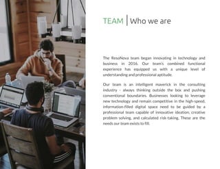 TEAM
The ResoNova team began innovating in technology and
business in 2016. Our team?s combined functional
experience has equipped us with a unique level of
understandingand professional aptitude.
Our team is an intelligent maverick in the consulting
industry - always thinking outside the box and pushing
conventional boundaries. Businesses looking to leverage
new technology and remain competitive in the high-speed,
information-filled digital space need to be guided by a
professional team capable of innovative ideation, creative
problem solving, and calculated risk-taking. These are the
needsour team existsto fill.
Who we are
 