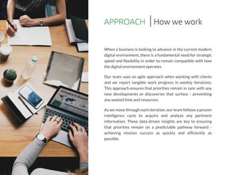 APPROACH
When a business is looking to advance in the current modern
digital environment, there is a fundamental need for strategic
speed and flexibility in order to remain compatible with how
the digital environment operates.
Our team uses an agile approach when working with clients
and we report tangible work progress in weekly iterations.
This approach ensures that priorities remain in sync with any
new developments or discoveries that surface - preventing
any wasted time and resources.
Aswe move through each iteration,our team followsaproven
intelligence cycle to acquire and analyze any pertinent
information. These data-driven insights are key to ensuring
that priorities remain on a predictable pathway forward -
achieving mission success as quickly and efficiently as
possible.
How we work
 