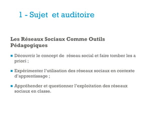 +
1 - Sujet et auditoire
Les Réseaux Sociaux Comme Outils
Pédagogiques
n  Découvrir le concept de réseau social et faire tomber les a
priori ;
n  Expérimenter l’utilisation des réseaux sociaux en contexte
d’apprentissage ;
n  Appréhender et questionner l’exploitation des réseaux
sociaux en classe.
 