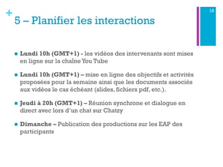 +
5 – Planifier les interactions
n  Lundi 10h (GMT+1) - les vidéos des intervenants sont mises
en ligne sur la chaîne You Tube
n  Lundi 10h (GMT+1) – mise en ligne des objectifs et activités
proposées pour la semaine ainsi que les documents associés
aux vidéos le cas échéant (slides, fichiers pdf, etc.).
n  Jeudi à 20h (GMT+1) – Réunion synchrone et dialogue en
direct avec lors d’un chat sur Chatzy
n  Dimanche – Publication des productions sur les EAP des
participants
18
 