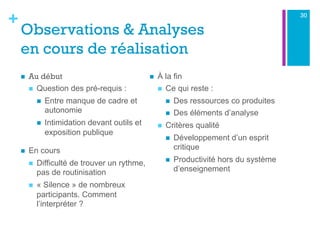 +
Observations & Analyses
en cours de réalisation
n  Au début
n  Question des pré-requis :
n  Entre manque de cadre et
autonomie
n  Intimidation devant outils et
exposition publique
n  En cours
n  Difficulté de trouver un rythme,
pas de routinisation
n  « Silence » de nombreux
participants. Comment
l’interpréter ?
n  À la fin
n  Ce qui reste :
n  Des ressources co produites
n  Des éléments d’analyse
n  Critères qualité
n  Développement d’un esprit
critique
n  Productivité hors du système
d’enseignement
30
 