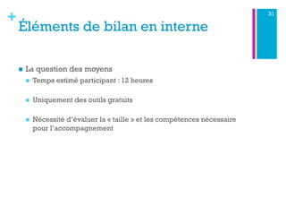 +
Éléments de bilan en interne
n  La question des moyens
n  Temps estimé participant : 12 heures
n  Uniquement des outils gratuits
n  Nécessité d’évaluer la « taille » et les compétences nécessaire
pour l’accompagnement
31
 