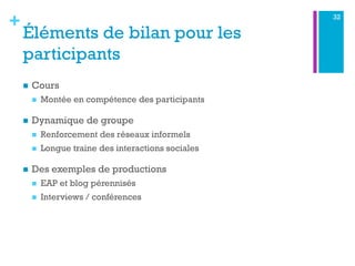 +
Éléments de bilan pour les
participants
n  Cours
n  Montée en compétence des participants
n  Dynamique de groupe
n  Renforcement des réseaux informels
n  Longue traine des interactions sociales
n  Des exemples de productions
n  EAP et blog pérennisés
n  Interviews / conférences
32
 