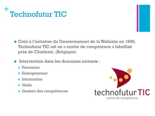 +
Technofutur TIC
n  Créé à l’initiative du Gouvernement de la Wallonie en 1998,
Technofutur TIC est un « centre de compétence » labellisé
près de Charleroi, (Belgique)
n   Intervention dans les domaines suivants :
n  Formation
n  Enseignement
n  Information
n  Veille
n  Gestion des compétences 
 