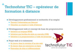 +
Technofutur TIC – opérateur de
formation à distance
n  Développement professionnel et recherche d’un emploi
n  Trouver l’information sur Internet
n  Chercher un emploi à l’aide d’Internet
n  Développement web et concept de base de programmation
n  Initiation au langage HTML
n  Initiation aux feuilles de style en cascade (CSS)
n  Initiation à la programmation à l’aide de Javascript
n  Projet web et e-commerce
n  Se lancer dans la création d’un site web
n  Se lancer dans un commerce en ligne
n  Promotion de sites et référencement
 