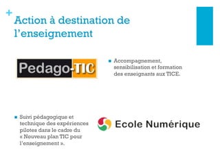 +
Action à destination de
l’enseignement
n  Suivi pédagogique et
technique des expériences
pilotes dans le cadre du
« Nouveau plan TIC pour
l’enseignement ».
n  Accompagnement,
sensibilisation et formation
des enseignants aux TICE.
 