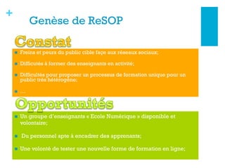 +
La Genèse de ReSOP
n  Freins et peurs du public cible façe aux réseaux sociaux;
n  Difficutés à former des enseignants en activité;
n  Difficultés pour proposer un processus de formation unique pour un
public très hétérogène;
n  …
n  Un groupe d’enseignants « Ecole Numérique » disponible et
volontaire;
n  Du personnel apte à encadrer des apprenants;
n  Une volonté de tester une nouvelle forme de formation en ligne;
 