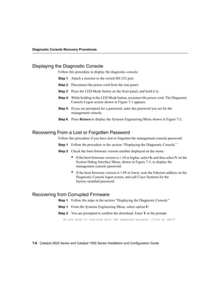 Diagnostic Console Recovery Procedures




Displaying the Diagnostic Console
                 Follow this procedure to display the diagnostic console:
                 Step 1 Attach a monitor to the switch RS-232 port.

                 Step 2 Disconnect the power cord from the rear panel.

                 Step 3 Press the LED Mode button on the front panel, and hold it in.

                 Step 4 While holding in the LED Mode button, reconnect the power cord. The Diagnostic
                          Console Logon screen shown in Figure 7-1 appears.
                 Step 5 If you are prompted for a password, enter the password you set for the
                          management console.
                 Step 6 Press Return to display the Systems Engineering Menu shown in Figure 7-2.



Recovering From a Lost or Forgotten Password
                 Follow this procedure if you have lost or forgotten the management console password:
                 Step 1 Follow the procedure in the section “Displaying the Diagnostic Console.”

                 Step 2 Check the boot ﬁrmware version number displayed on the menu.

                          •   If the boot ﬁrmware version is 1.10 or higher, select S, and then select V on the
                              System Debug Interface Menu, shown in Figure 7-3, to display the
                              management console password.
                          •   If the boot ﬁrmware version is 1.09 or lower, note the Ethernet address on the
                              Diagnostic Console logon screen, and call Cisco Systems for the
                              factory-installed password.


Recovering from Corrupted Firmware
                 Step 1 Follow the steps in the section “Displaying the Diagnostic Console.”

                 Step 1 From the Systems Engineering Menu, select option U.

                 Step 2 You are prompted to conﬁrm the download. Enter Y at the prompt:
                    Do you wish to continue with the download process, [Y]es or [N]o?




7-6 Catalyst 2820 Series and Catalyst 1900 Series Installation and Configuration Guide
 