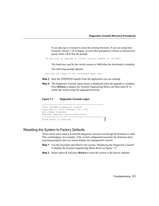 Diagnostic Console Recovery Procedures




                    It can take up to a minute to erase the existing ﬁrmware. If you are using boot
                    ﬁrmware version 1.10 or higher, you are then prompted to choose a transmission
                    speed. Enter a 5 or 9 at the prompt.
               Do you wish to upgrade at [9]600 (console speed) or [5]7600?

                    The baud rate used by the switch returns to 9600 after the download is complete.
                    The following prompt appears:
               Waiting for image at the configured baud rate

            Step 3 Start the XMODEM transfer from the application you are running.

            Step 4 The Diagnostic Console logon screen is displayed when the upgrade is complete.
                    Press Return to display the Systems Engineering Menu, and then select C to
                    restart the switch using the upgraded ﬁrmware.


            Figure 7-1      Diagnostic Console Logon

            -------------------------------------------------
            Cisco Systems Diagnostic Console
            Copyright(c) Cisco Systems, Inc. 1997
            All rights reserved.
            Ethernet Address: 00-C0-1D-80-19-29
            -------------------------------------------------
                                                                       H9652




            Press enter to continue.




Resetting the System to Factory Defaults
            There can be times when you need the diagnostic console even though the ﬁrmware is valid.
            This could happen, for example, if the switch conﬁguration prevents the ﬁrmware from
            executing properly and you cannot display the management console.
            Step 1 Use the procedure described in the section “Displaying the Diagnostic Console”
                    to display the Systems Engineering Menu shown in Figure 7-2.
            Step 2 Select option F and press Return to reset the system to the factory defaults.




                                                                                Troubleshooting 7-7
 
