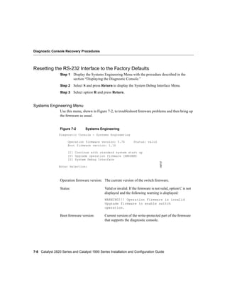 Diagnostic Console Recovery Procedures




Resetting the RS-232 Interface to the Factory Defaults
                 Step 1 Display the Systems Engineering Menu with the procedure described in the
                           section “Displaying the Diagnostic Console.”
                 Step 2 Select S and press Return to display the System Debug Interface Menu.

                 Step 3 Select option R and press Return.



Systems Engineering Menu
                 Use this menu, shown in Figure 7-2, to troubleshoot ﬁrmware problems and then bring up
                 the ﬁrmware as usual.


                 Figure 7-2       Systems Engineering
                Diagnostic Console - Systems Engineering

                      Operation firmware version: 5.74             Status: valid
                      Boot firmware version: 1.10

                      [C] Continue with standard system start up
                      [U] Upgrade operation firmware (XMODEM)
                      [S] System Debug Interface                                      H9737

                Enter Selection:



                 Operation ﬁrmware version: The current version of the switch ﬁrmware.

                 Status:                       Valid or invalid. If the ﬁrmware is not valid, option C is not
                                               displayed and the following warning is displayed:
                                               WARNING!!! Operation Firmware is invalid
                                               Upgrade firmware to enable switch
                                               operation.

                 Boot ﬁrmware version:         Current version of the write-protected part of the ﬁrmware
                                               that supports the diagnostic console.




7-8 Catalyst 2820 Series and Catalyst 1900 Series Installation and Configuration Guide
 