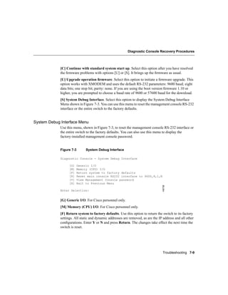 Diagnostic Console Recovery Procedures




             [C] Continue with standard system start up. Select this option after you have resolved
             the ﬁrmware problems with options [U] or [S]. It brings up the ﬁrmware as usual.
             [U] Upgrade operation ﬁrmware. Select this option to initiate a ﬁrmware upgrade. This
             option works with XMODEM and uses the default RS-232 parameters: 9600 baud; eight
             data bits; one stop bit; parity: none. If you are using the boot version ﬁrmware 1.10 or
             higher, you are prompted to choose a baud rate of 9600 or 57600 baud for the download.
             [S] System Debug Interface. Select this option to display the System Debug Interface
             Menu shown in Figure 7-3. You can use this menu to reset the management console RS-232
             interface or the entire switch to the factory defaults.


System Debug Interface Menu
             Use this menu, shown in Figure 7-3, to reset the management console RS-232 interface or
             the entire switch to the factory defaults. You can also use this menu to display the
             factory-installed management console password.


             Figure 7-3        System Debug Interface

             Diagnostic Console - System Debug Interface

                   [G]    Generic I/O
                   [M]    Memory (CPU) I/O
                   [F]    Return system to factory defaults
                   [R]    Reset main console RS232 interface to 9600,8,1,N
                   [V]    View Management Console password
                   [X]    Exit to Previous Menu
                                                                                  H9738




             Enter Selection:


             [G] Generic I/O. For Cisco personnel only.
             [M] Memory (CPU) I/O. For Cisco personnel only.
             [F] Return system to factory defaults. Use this option to return the switch to its factory
             settings. All static and dynamic addresses are removed, as are the IP address and all other
             conﬁgurations. Enter Y or N and press Return. The changes take effect the next time the
             switch is reset.




                                                                                  Troubleshooting 7-9
 