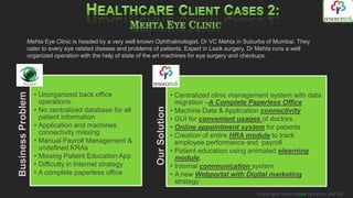 Mehta Eye Clinic is headed by a very well known Ophthalmologist, Dr VC Mehta in Suburbs of Mumbai. They
              cater to every eye related disease and problems of patients. Expert in Lasik surgery, Dr Mehta runs a well
              organized operation with the help of state of the art machines for eye surgery and checkups.




                   • Unorganized back office                                 • Centralized clinic management system with data
Business Problem




                     operations.                                               migration –A Complete Paperless Office
                   • No centralized database for all




                                                              Our Solution
                                                                             • Machine Data & Application connectivity
                     patient information                                     • GUI for convenient usages of doctors
                   • Application and machines                                • Online appointment system for patients
                     connectivity missing                                    • Creation of entire HRA module to track
                   • Manual Payroll Management &                               employee performance and payroll
                     undefined KRAs                                          • Patient education using animated elearning
                   • Missing Patient Education App                             module.
                   • Difficulty in Internet strategy                         • Internal communication system
                   • A complete paperless office                             • A new Webportal with Digital marketing
                                                                               strategy
                                                                                                        Copyright resorcetek systems pvt ltd
 