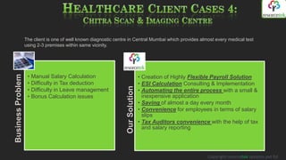 The client is one of well known diagnostic centre in Central Mumbai which provides almost every medical test
                   using 2-3 premises within same vicinity.




                    • Manual Salary Calculation                                   • Creation of Highly Flexible Payroll Solution
Business Problem




                    • Difficulty in Tax deduction                                 • ESI Calculation Consulting & Implementation




                                                                   Our Solution
                    • Difficulty in Leave management                              • Automating the entire process with a small &
                    • Bonus Calculation issues                                      inexpensive application
                                                                                  • Saving of almost a day every month
                                                                                  • Convenience for employees in terms of salary
                                                                                    slips
                                                                                  • Tax Auditors convenience with the help of tax
                                                                                    and salary reporting




                                                                                                             Copyright resorcetek systems pvt ltd
 