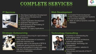IT Services                                                   Web Development
                   Web Based Application Development                         Complete Portal development
                   Open Source Development &                                 Web Content management Systems
                   Maintenance                                               E-commerce Websites
                   Custom Application Development                            Static as well as Dynamic corporate
                   Application Management                                    Websites
                   Re-Engineering & Remodeling Of
                   Existing Applications
                   Migration Of Legacy Applications

Strategic Outsourcing                                         Technology Consulting
               Key process outsourcing for rapid strides in               Expertise in understanding the
              clients’ business                                          technological needs
               Help clients concentrate on business to                    Work with clients in architecture,
              save their important time                                  business value analysis
               Primarily cater to the demands of BFSI &                   Data analysis, technology risk
              Healthcare sectors across the world                        management
               Provide well qualified & trusted resources,                Product evaluation, selection &
              high tech infrastructure and efficient                     procurement
              processing capabilities.                                    Data privacy and security of their IT
                                                                         function.
 