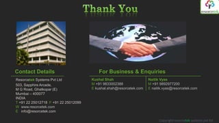 Contact Details                          For Business & Enquiries
Resorcetek Systems Pvt Ltd            Kushal Shah                    Naitik Vyas
503, Sapphire Arcade,                 M +91 9833002388               M +91 9892977200
M G Road, Ghatkopar (E)               E kushal.shah@resorcetek.com   E naitik.vyas@resorcetek.com
Mumbai – 400077
INDIA
T +91 22 25012718 F +91 22 25012099
W www.resorcetek.com
E info@resorcetek.com

                                                                           Copyright resorcetek systems pvt ltd
 