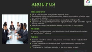 Background
 Est. in 2008 during the most turbulent economic times
 Believe that providing cost effective solutions & value never goes out of fashion under
 any economic situation.
 Dedication of committed professionals are successfully yielding results.
 Equipped with well qualified, groomed and highly motivated people to meet the highest
 industry standards.
 Believe that quality of the product is reflected in the quality of the processes.

Mission
To become a prominent player in the software technology space by providing quality
and cost effective IT solutions.

Goals
  Dedicate primarily to services & solutions for businesses with few products which
 matter the most.
 To have streamlined processes to achieve highest international standards and
 certifications.
 Primarily cater to Healthcare supported by few other related verticals.

                                                Copyright resorcetek systems pvt ltd
 