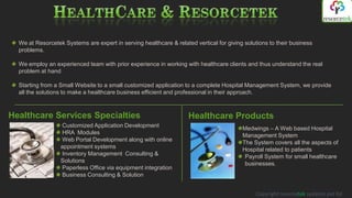 We at Resorcetek Systems are expert in serving healthcare & related vertical for giving solutions to their business
  problems.

  We employ an experienced team with prior experience in working with healthcare clients and thus understand the real
  problem at hand

  Starting from a Small Website to a small customized application to a complete Hospital Management System, we provide
  all the solutions to make a healthcare business efficient and professional in their approach.



Healthcare Services Specialties                                     Healthcare Products
                  Customized Application Development                                     Medwings – A Web based Hospital
                  HRA Modules                                                            Management System
                  Web Portal Development along with online                               The System covers all the aspects of
                  appointment systems
                                                                                         Hospital related to patients
                  Inventory Management Consulting &                                       Payroll System for small healthcare
                  Solutions                                                               businesses.
                  Paperless Office via equipment integration
                  Business Consulting & Solution


                                                                                              Copyright resorcetek systems pvt ltd
 