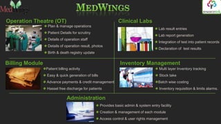 Operation Theatre (OT)                                         Clinical Labs
                  Plan & manage operations
                                                                                        Lab result entries
                  Patient Details for scrutiny
                                                                                        Lab report generation
                  Details of operation staff
                                                                                        Integration of test into patient records
                  Details of operation result, photos
                                                                                        Declaration of test results
                  Birth & death registry update


Billing Module                                                  Inventory Management
                 Patient billing activity                                               Multi layer Inventory tracking
                 Easy & quick generation of bills                                       Stock take
                 Advance payments & credit management                                  Batch wise costing
                 Hassel free discharge for patients                                     Inventory requisition & limits alarms.

                               Administration
                                                    Provides basic admin & system entry facility
                                                    Creation & management of each module
                                                    Access control & user rights management
 