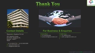 Contact Details                          For Business & Enquiries
Resorcetek Systems Pvt Ltd            Kushal Shah                    Naitik Vyas
                                      M +91 9833002388               M +91 9892977200
503, Sapphire Arcade,                 E kushal.shah@resorcetek.com   E naitik.vyas@resorcetek.com
M G Road, Ghatkopar (E)
Mumbai – 400077
INDIA

T +91 22 25012718 F +91 22 25012099
W www.resorcetek.com
E info@resorcetek.com



                                                                                    Copyright resorcetek systems pvt ltd
 