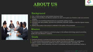 Background
 Est. in 2008 during the most turbulent economic times
 Believe that providing cost effective solutions & value never goes out of fashion under any economic
 situation.
 Dedication of committed professionals are successfully yielding results.
 Equipped with well qualified, groomed and sufficiently motivated people to meet the highest industry
 standards.
 Believe that quality of the product is reflected in the quality of the processes


Mission
The company wants to become a prominent player in the software technology space by providing
quality and cost effective IT solutions.

Goals
 Dedicate primarily to services but several product launches will take place
 To have streamlined processes to achieve highest international standards and certifications.
 Cater to various verticals like healthcare, finance, telecommunication, real estate, HR,
pharmaceuticals, social networking, and plan to consolidate and extend its penetration further in
these areas.



                                                          Copyright resorcetek systems pvt ltd
 