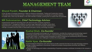 Bharat Parekh, Founder & Chairman
Over 28 years of business experience in fields as diverse as Advertising, Trading and Construction industry.
His skills and resourcefulness provides company a mature perspective to accelerate on its growth trajectory.
A leader with a never say die attitude, is the chief motivator of people, pushing them to explore their full potentials.


MR Subramanian, Chief Technology Advisor
Subramanian heads the technology team with about 40 years of industry experience .
Worked at top IT management positions at various large organization including Canara Bank
Experienced in executing large products with ease and is a process & Quality oriented person.
Brings in excellent technical skills to Resorcetek and gives a strong technology foundation.


                                           Kushal Shah, Co-founder
                                             A young & enthusiastic technologist and an entrepreneur, provides the company sound technology support.
                                             Previously worked with Express Computer, a lead technology journal from the Indian Express group.
                                             A stint with Protiviti Consulting sharply developed his skills at analyzing and synthesizing efficient solutions.
                                             Ever willing to take up new challenges to achieve the company goals.


                                           Naitik Vyas, Co-founder
                                             A technologist & entrepreneur who strive hard to provide customers the best of new age technology solutions.
                                             Brings in quality experience in the domain of telecommunication having worked previously with Reliance
                                             communications.
                                             Passion for technology and mature understanding of business processes contributes immensely to the company´s
                                             growth.
                                                                                                                                         Copyright resorcetek systems pvt ltd
 