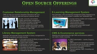 Customer Relationship Management                                                   E-Learning Management System
CRM can help your business streamline interactions with your                       New generation, all-in-one learning management system designed to be
customers, to maximize sales and improve customer service.                         used as a training, communication, evaluation tool, certification tool
                           Leads, accounts, and contacts                                                        Course/ training creation and management
                           Sales opportunities management                                                       User Management
                           Marketing campaigns management                                                       Test & Quizzes creation
                           Customer support and service                                                         Performance Evaluation
                           Inventory, quotes and invoices handling                                              Implemented using LAMP/WAMP
                           Security, reports, dashboards, and more                                              Powered by eFront
                           Powered by vTiger CRM


Library Management System                                                          CMS & Ecommerce services
Application will automate various processes of Library management for              Selecting and implementing the right CMS and Ecommerce platform
simplicity of operations and better security.                                      can make or break a business
                             Information across the library to support effective                                CMS Customization – Joomla, Drupal &
                            transaction processing                                                             Typo3
                             Online Public Access Catalog                                                       CMS Support and management services
                             Bibliography management                                                            Consulting services for the right selection
                             Membership & user management                                                       Ecommerce carts implementations
                             Circulation & transactions.                                                        Ecommerce Consulting
                             Stock take and other administrative tasks.                                         Payment gateway, R&D, Consulting and
                             Powered by Senayan Library System                                                 integration
 