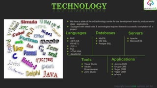 We have a state of the art technology centre for our development team to produce world
 class applications.
  Equipped with latest tools & technologies required towards successful completion of a
 project.
Languages                  Databases                        Servers
 PHP                           MySQL                          Apache
 .NET (С#,                     MS SQL                         Microsoft IIS
 VB.NET)                       Postgre SQL
  C/C++
 SQL
  HTML/XML
  JavaScript

            Tools                            Applications
               Visual Studio                  Joomla CMS
               Adobe                          Drupal CMS
               Dreamweaver                    Sugar CRM
               Zend Studio                    Vtiger CRM
                                              eFront




                                              Copyright resorcetek systems pvt ltd
 