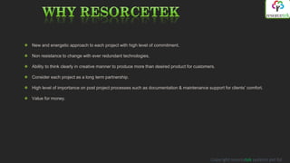 New and energetic approach to each project with high level of commitment.

Non resistance to change with ever redundant technologies.

Ability to think clearly in creative manner to produce more than desired product for customers.

Consider each project as a long term partnership.

High level of importance on post project processes such as documentation & maintenance support for clients’ comfort.

Value for money.




                                                                                            Copyright resorcetek systems pvt ltd
 