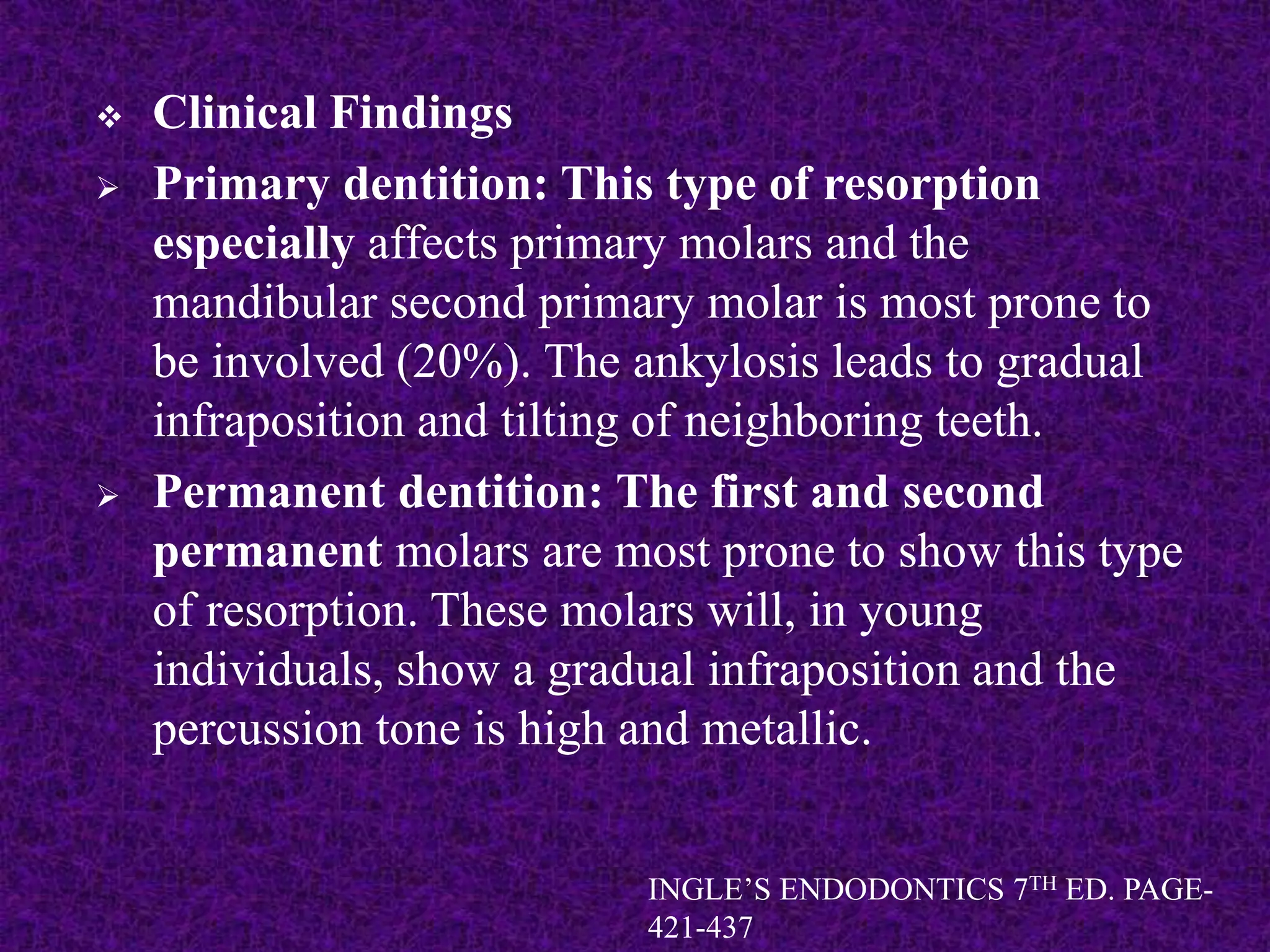  Clinical Findings
 Primary dentition: This type of resorption
especially affects primary molars and the
mandibular second primary molar is most prone to
be involved (20%). The ankylosis leads to gradual
infraposition and tilting of neighboring teeth.
 Permanent dentition: The first and second
permanent molars are most prone to show this type
of resorption. These molars will, in young
individuals, show a gradual infraposition and the
percussion tone is high and metallic.
INGLE’S ENDODONTICS 7TH ED. PAGE-
421-437
 
