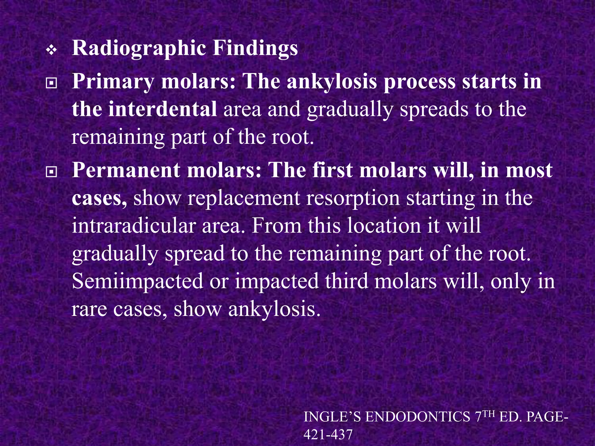  Radiographic Findings
 Primary molars: The ankylosis process starts in
the interdental area and gradually spreads to the
remaining part of the root.
 Permanent molars: The first molars will, in most
cases, show replacement resorption starting in the
intraradicular area. From this location it will
gradually spread to the remaining part of the root.
Semiimpacted or impacted third molars will, only in
rare cases, show ankylosis.
INGLE’S ENDODONTICS 7TH ED. PAGE-
421-437
 