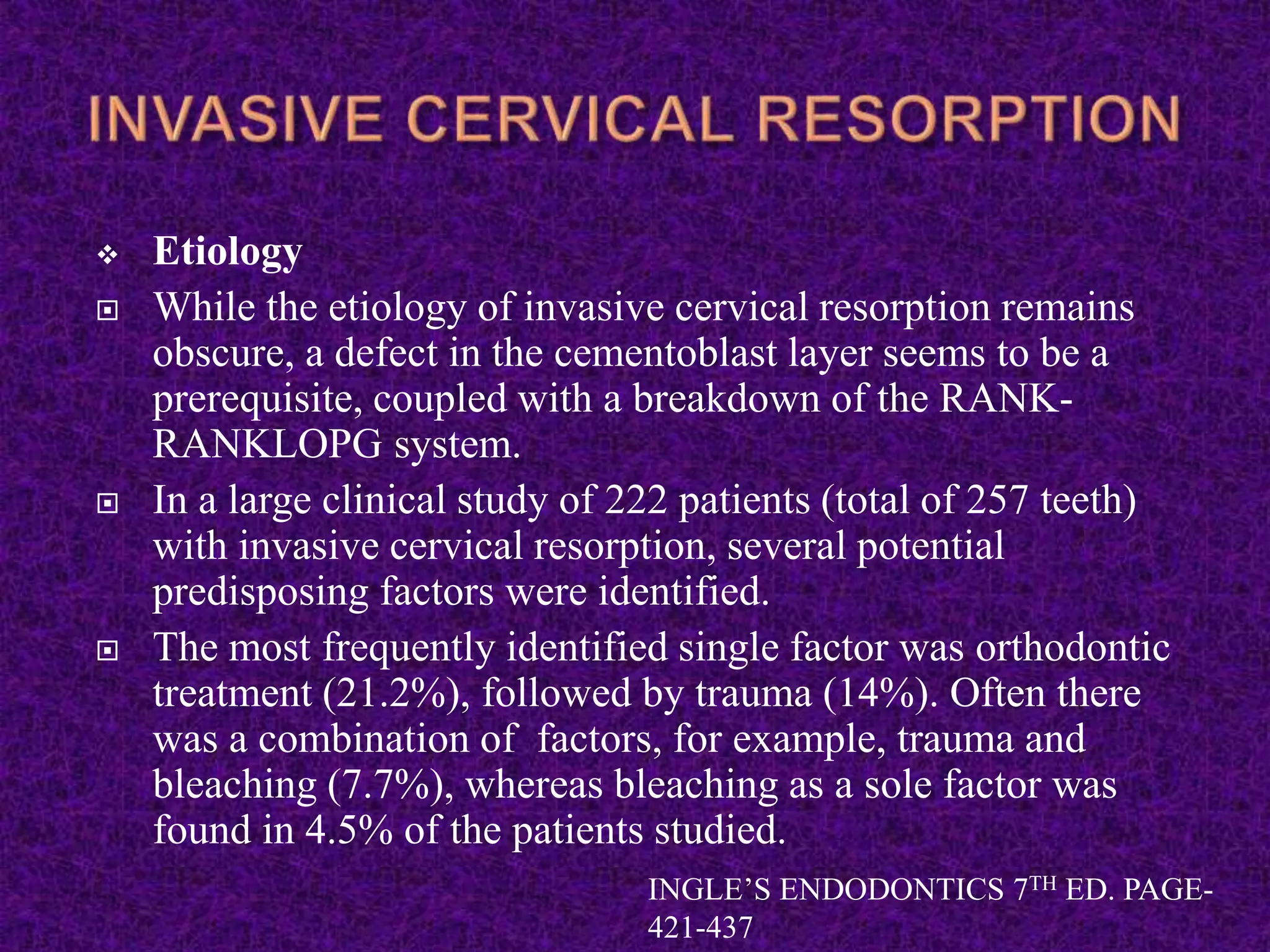  Etiology
 While the etiology of invasive cervical resorption remains
obscure, a defect in the cementoblast layer seems to be a
prerequisite, coupled with a breakdown of the RANK-
RANKLOPG system.
 In a large clinical study of 222 patients (total of 257 teeth)
with invasive cervical resorption, several potential
predisposing factors were identified.
 The most frequently identified single factor was orthodontic
treatment (21.2%), followed by trauma (14%). Often there
was a combination of factors, for example, trauma and
bleaching (7.7%), whereas bleaching as a sole factor was
found in 4.5% of the patients studied.
INGLE’S ENDODONTICS 7TH ED. PAGE-
421-437
 