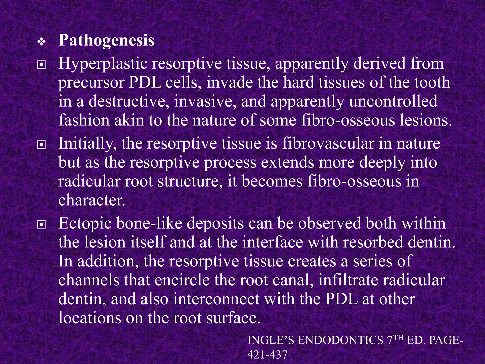  Pathogenesis
 Hyperplastic resorptive tissue, apparently derived from
precursor PDL cells, invade the hard tissues of the tooth
in a destructive, invasive, and apparently uncontrolled
fashion akin to the nature of some fibro-osseous lesions.
 Initially, the resorptive tissue is fibrovascular in nature
but as the resorptive process extends more deeply into
radicular root structure, it becomes fibro-osseous in
character.
 Ectopic bone-like deposits can be observed both within
the lesion itself and at the interface with resorbed dentin.
In addition, the resorptive tissue creates a series of
channels that encircle the root canal, infiltrate radicular
dentin, and also interconnect with the PDL at other
locations on the root surface.
INGLE’S ENDODONTICS 7TH ED. PAGE-
421-437
 