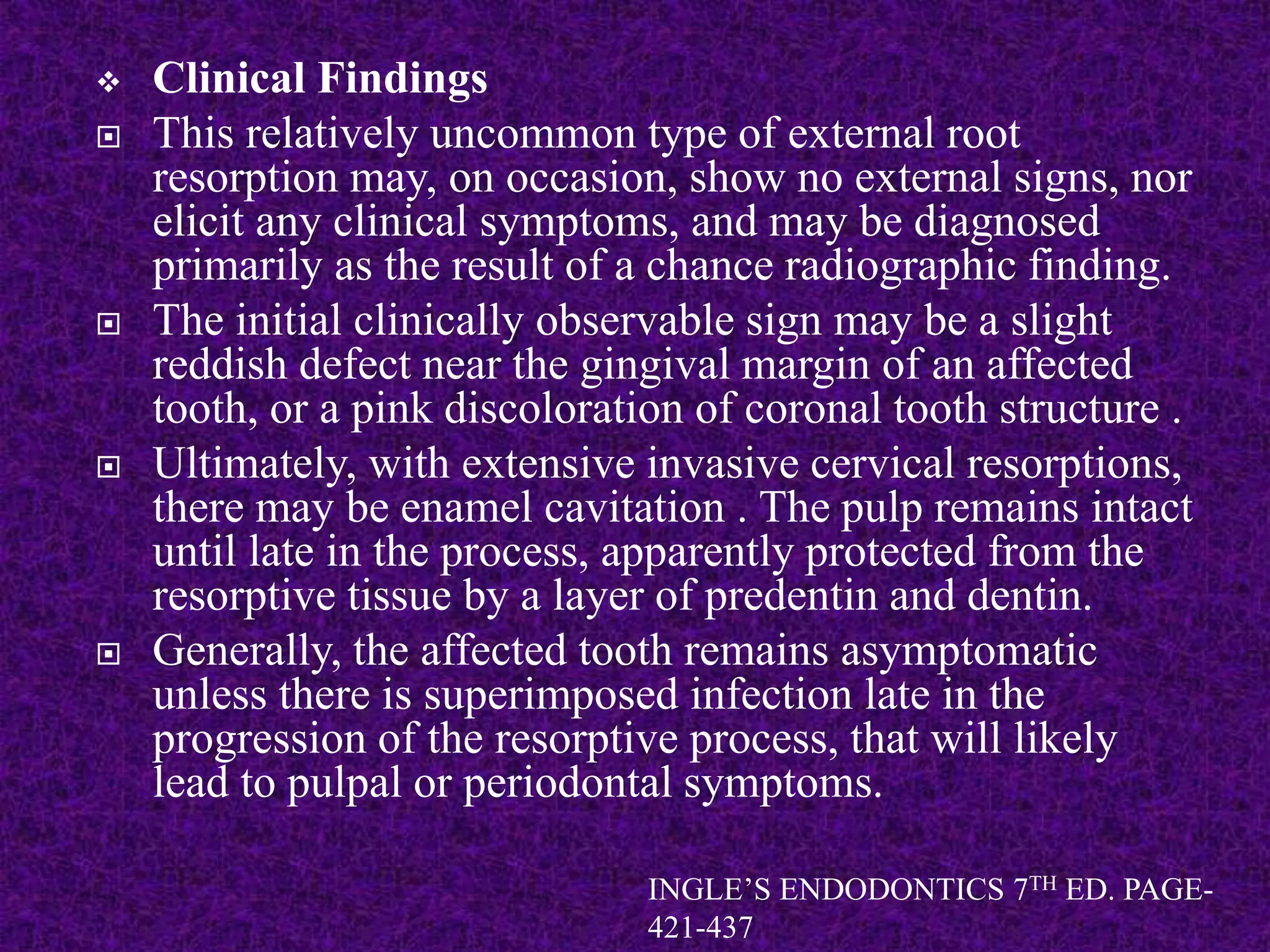  Clinical Findings
 This relatively uncommon type of external root
resorption may, on occasion, show no external signs, nor
elicit any clinical symptoms, and may be diagnosed
primarily as the result of a chance radiographic finding.
 The initial clinically observable sign may be a slight
reddish defect near the gingival margin of an affected
tooth, or a pink discoloration of coronal tooth structure .
 Ultimately, with extensive invasive cervical resorptions,
there may be enamel cavitation . The pulp remains intact
until late in the process, apparently protected from the
resorptive tissue by a layer of predentin and dentin.
 Generally, the affected tooth remains asymptomatic
unless there is superimposed infection late in the
progression of the resorptive process, that will likely
lead to pulpal or periodontal symptoms.
INGLE’S ENDODONTICS 7TH ED. PAGE-
421-437
 