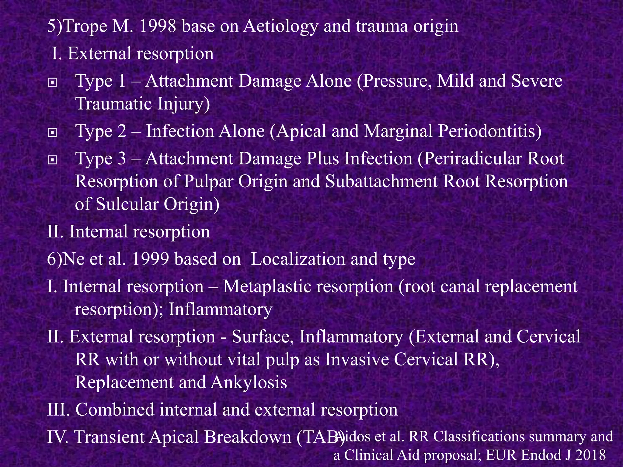 5)Trope M. 1998 base on Aetiology and trauma origin
I. External resorption
 Type 1 – Attachment Damage Alone (Pressure, Mild and Severe
Traumatic Injury)
 Type 2 – Infection Alone (Apical and Marginal Periodontitis)
 Type 3 – Attachment Damage Plus Infection (Periradicular Root
Resorption of Pulpar Origin and Subattachment Root Resorption
of Sulcular Origin)
II. Internal resorption
6)Ne et al. 1999 based on Localization and type
I. Internal resorption – Metaplastic resorption (root canal replacement
resorption); Inflammatory
II. External resorption - Surface, Inflammatory (External and Cervical
RR with or without vital pulp as Invasive Cervical RR),
Replacement and Ankylosis
III. Combined internal and external resorption
IV. Transient Apical Breakdown (TAB)
Aidos et al. RR Classifications summary and
a Clinical Aid proposal; EUR Endod J 2018
 