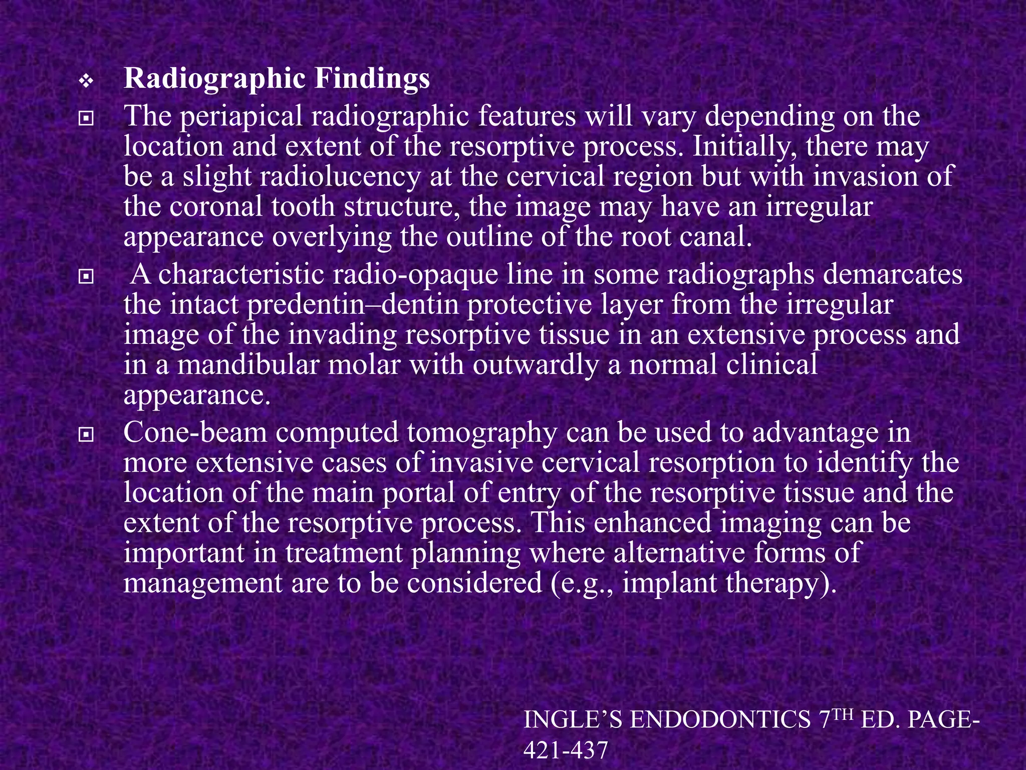  Radiographic Findings
 The periapical radiographic features will vary depending on the
location and extent of the resorptive process. Initially, there may
be a slight radiolucency at the cervical region but with invasion of
the coronal tooth structure, the image may have an irregular
appearance overlying the outline of the root canal.
 A characteristic radio-opaque line in some radiographs demarcates
the intact predentin–dentin protective layer from the irregular
image of the invading resorptive tissue in an extensive process and
in a mandibular molar with outwardly a normal clinical
appearance.
 Cone-beam computed tomography can be used to advantage in
more extensive cases of invasive cervical resorption to identify the
location of the main portal of entry of the resorptive tissue and the
extent of the resorptive process. This enhanced imaging can be
important in treatment planning where alternative forms of
management are to be considered (e.g., implant therapy).
INGLE’S ENDODONTICS 7TH ED. PAGE-
421-437
 