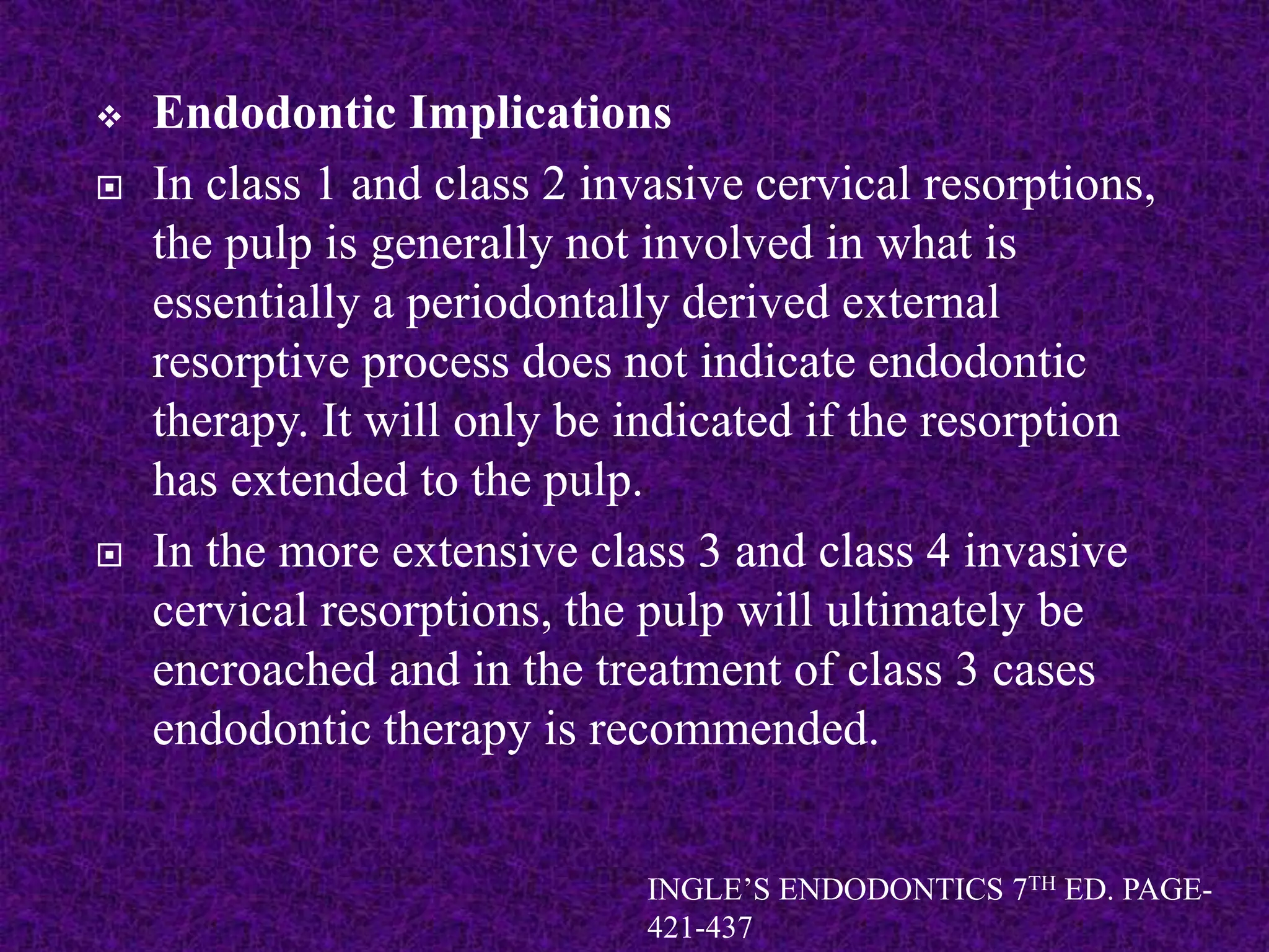  Endodontic Implications
 In class 1 and class 2 invasive cervical resorptions,
the pulp is generally not involved in what is
essentially a periodontally derived external
resorptive process does not indicate endodontic
therapy. It will only be indicated if the resorption
has extended to the pulp.
 In the more extensive class 3 and class 4 invasive
cervical resorptions, the pulp will ultimately be
encroached and in the treatment of class 3 cases
endodontic therapy is recommended.
INGLE’S ENDODONTICS 7TH ED. PAGE-
421-437
 