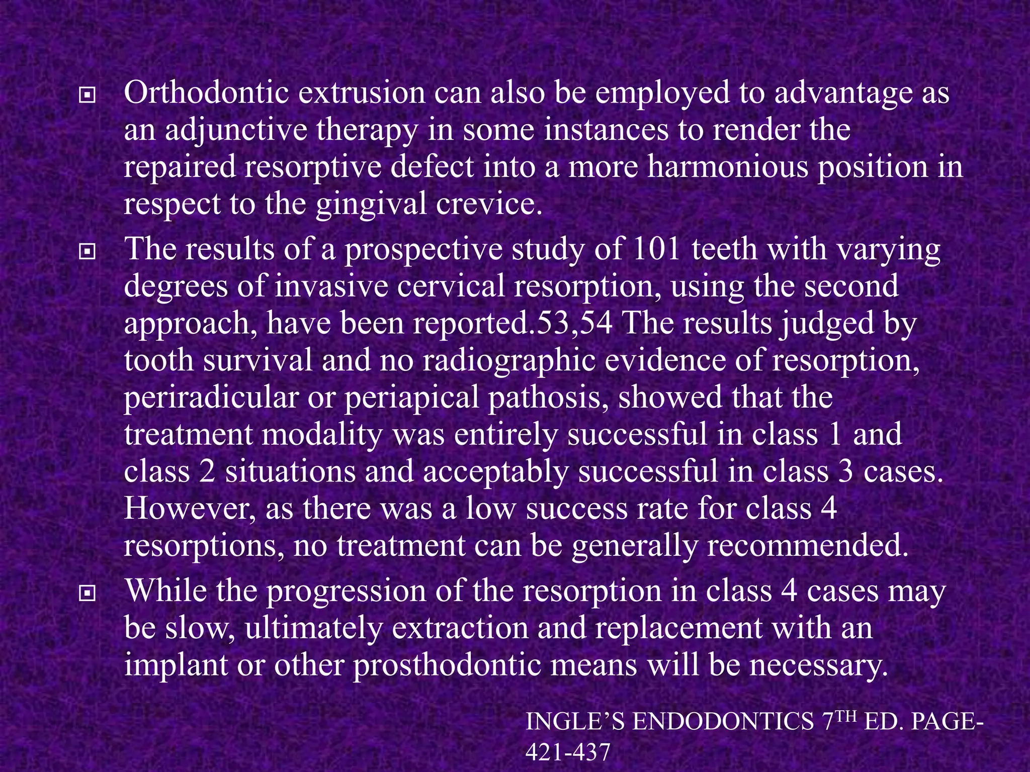  Orthodontic extrusion can also be employed to advantage as
an adjunctive therapy in some instances to render the
repaired resorptive defect into a more harmonious position in
respect to the gingival crevice.
 The results of a prospective study of 101 teeth with varying
degrees of invasive cervical resorption, using the second
approach, have been reported.53,54 The results judged by
tooth survival and no radiographic evidence of resorption,
periradicular or periapical pathosis, showed that the
treatment modality was entirely successful in class 1 and
class 2 situations and acceptably successful in class 3 cases.
However, as there was a low success rate for class 4
resorptions, no treatment can be generally recommended.
 While the progression of the resorption in class 4 cases may
be slow, ultimately extraction and replacement with an
implant or other prosthodontic means will be necessary.
INGLE’S ENDODONTICS 7TH ED. PAGE-
421-437
 