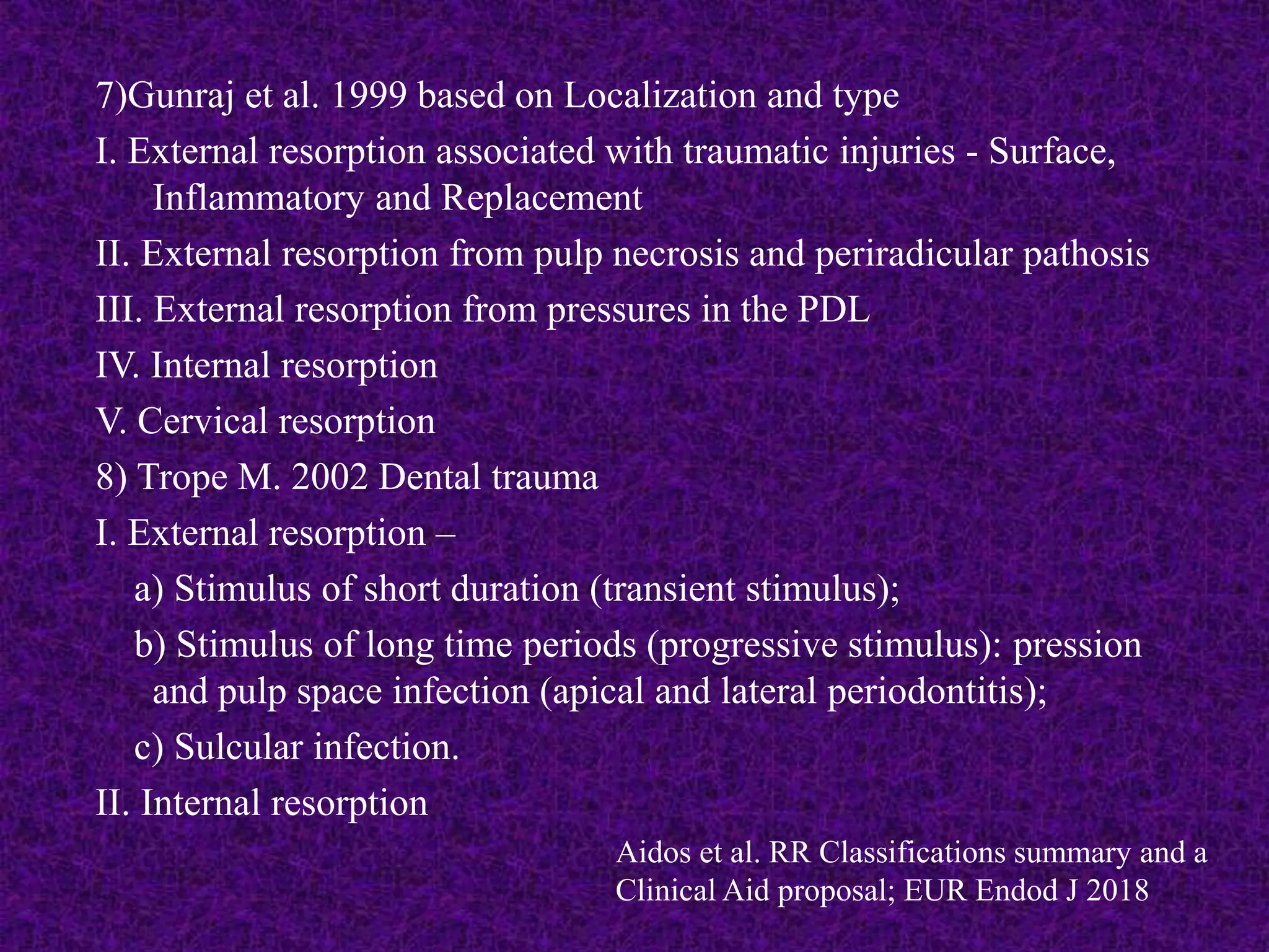 7)Gunraj et al. 1999 based on Localization and type
I. External resorption associated with traumatic injuries - Surface,
Inflammatory and Replacement
II. External resorption from pulp necrosis and periradicular pathosis
III. External resorption from pressures in the PDL
IV. Internal resorption
V. Cervical resorption
8) Trope M. 2002 Dental trauma
I. External resorption –
a) Stimulus of short duration (transient stimulus);
b) Stimulus of long time periods (progressive stimulus): pression
and pulp space infection (apical and lateral periodontitis);
c) Sulcular infection.
II. Internal resorption
Aidos et al. RR Classifications summary and a
Clinical Aid proposal; EUR Endod J 2018
 