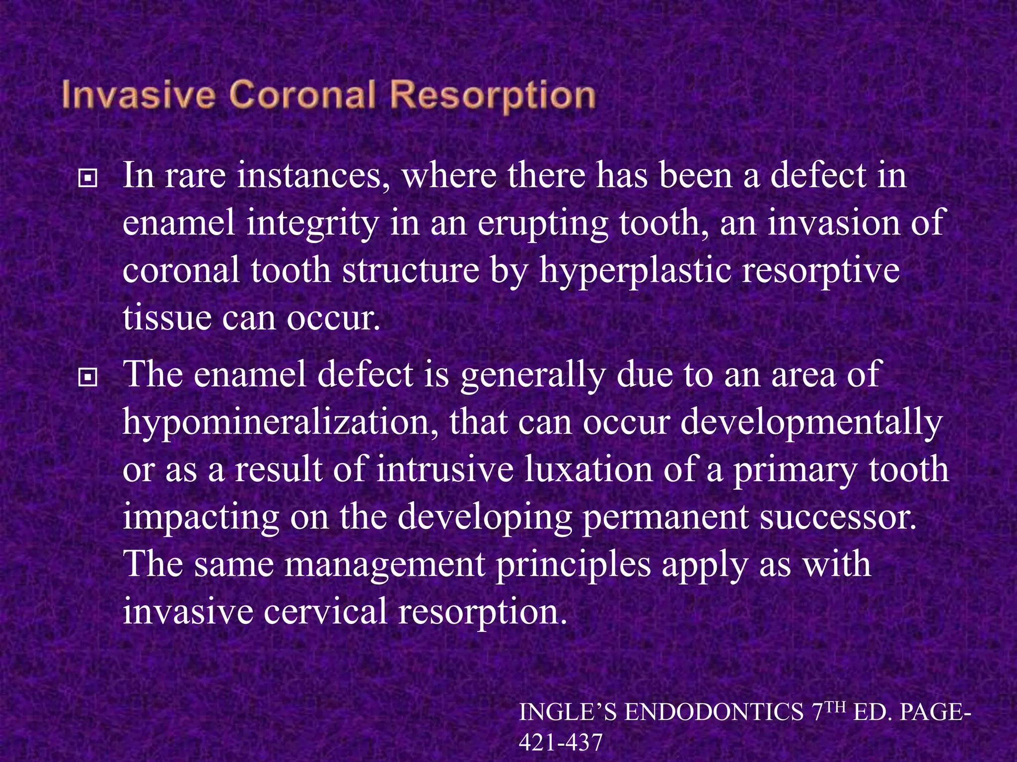  In rare instances, where there has been a defect in
enamel integrity in an erupting tooth, an invasion of
coronal tooth structure by hyperplastic resorptive
tissue can occur.
 The enamel defect is generally due to an area of
hypomineralization, that can occur developmentally
or as a result of intrusive luxation of a primary tooth
impacting on the developing permanent successor.
The same management principles apply as with
invasive cervical resorption.
INGLE’S ENDODONTICS 7TH ED. PAGE-
421-437
 