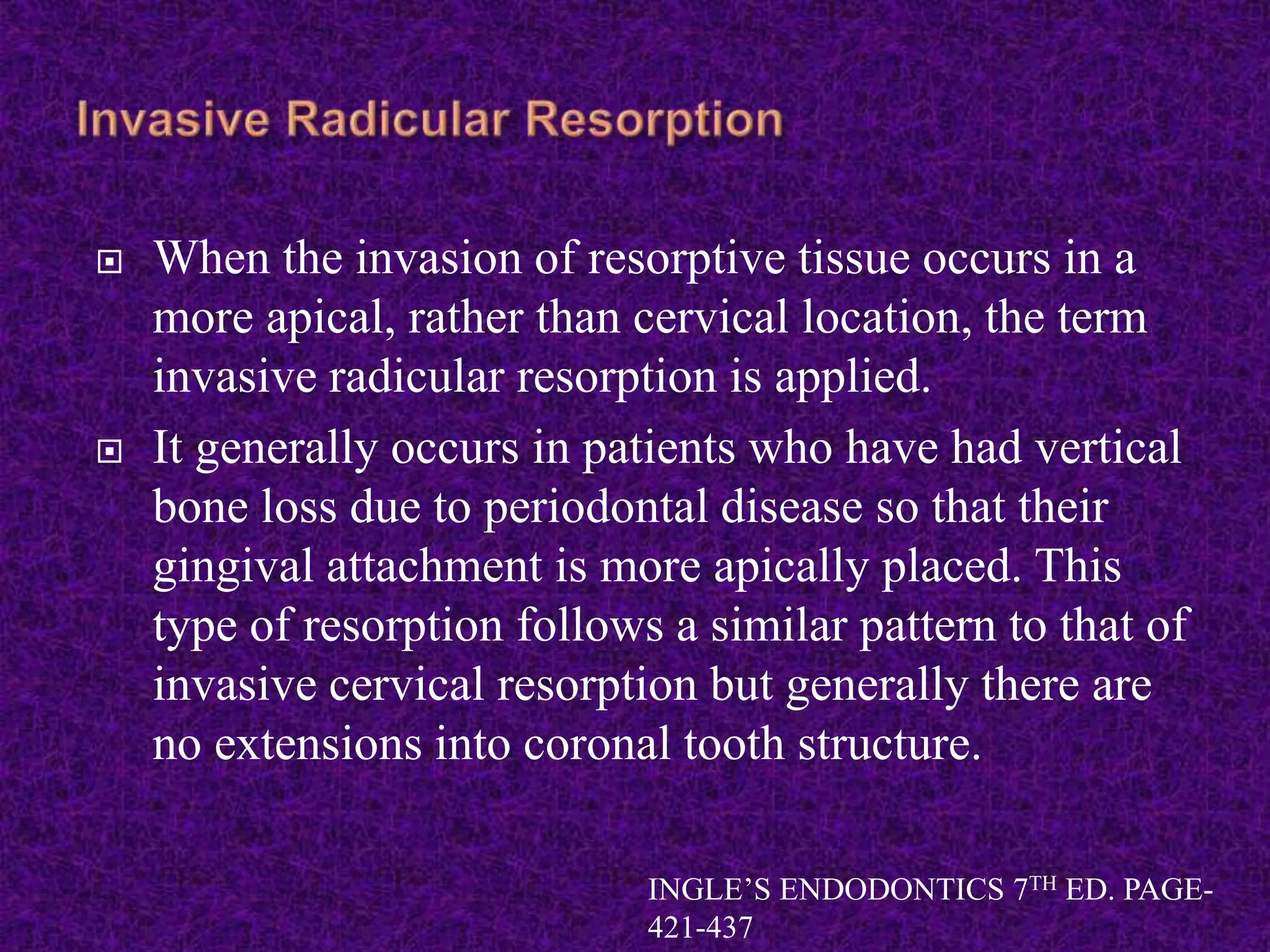  When the invasion of resorptive tissue occurs in a
more apical, rather than cervical location, the term
invasive radicular resorption is applied.
 It generally occurs in patients who have had vertical
bone loss due to periodontal disease so that their
gingival attachment is more apically placed. This
type of resorption follows a similar pattern to that of
invasive cervical resorption but generally there are
no extensions into coronal tooth structure.
INGLE’S ENDODONTICS 7TH ED. PAGE-
421-437
 