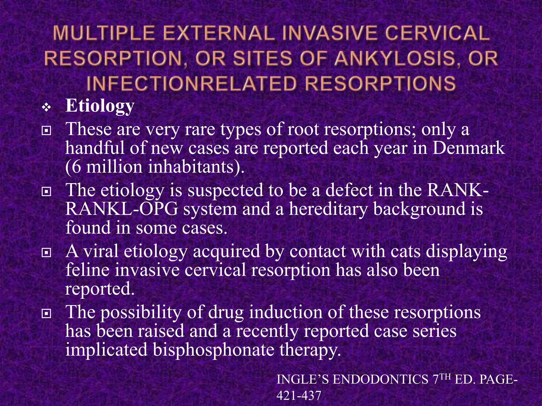  Etiology
 These are very rare types of root resorptions; only a
handful of new cases are reported each year in Denmark
(6 million inhabitants).
 The etiology is suspected to be a defect in the RANK-
RANKL-OPG system and a hereditary background is
found in some cases.
 A viral etiology acquired by contact with cats displaying
feline invasive cervical resorption has also been
reported.
 The possibility of drug induction of these resorptions
has been raised and a recently reported case series
implicated bisphosphonate therapy.
INGLE’S ENDODONTICS 7TH ED. PAGE-
421-437
 