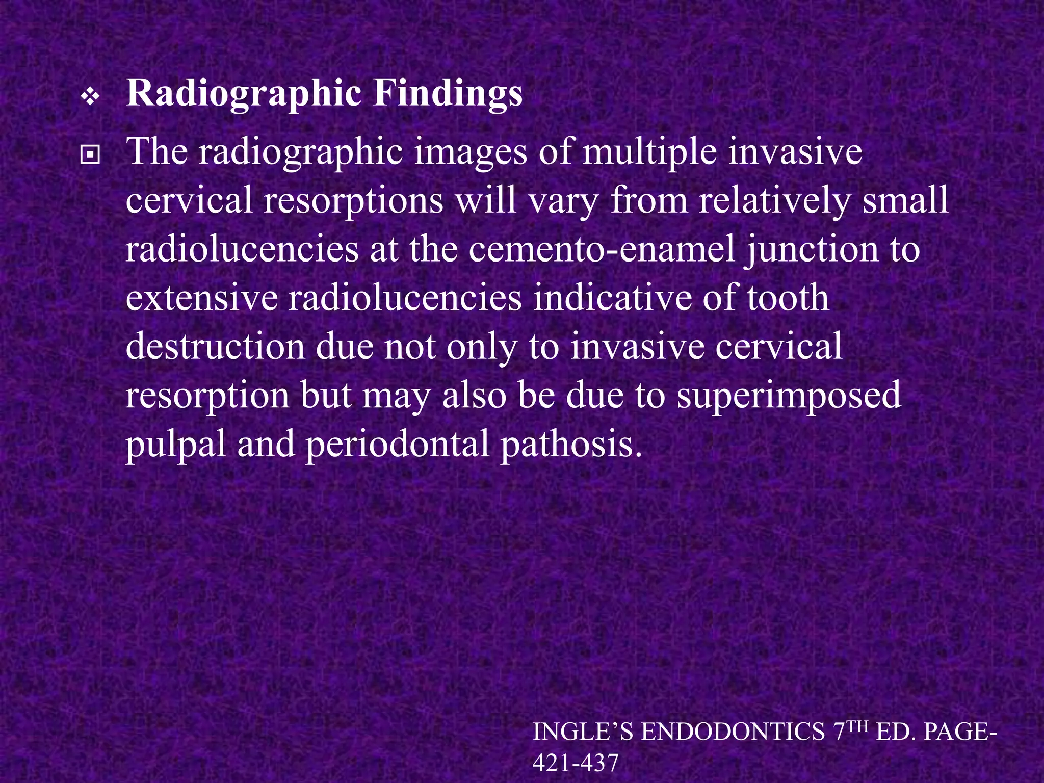  Radiographic Findings
 The radiographic images of multiple invasive
cervical resorptions will vary from relatively small
radiolucencies at the cemento-enamel junction to
extensive radiolucencies indicative of tooth
destruction due not only to invasive cervical
resorption but may also be due to superimposed
pulpal and periodontal pathosis.
INGLE’S ENDODONTICS 7TH ED. PAGE-
421-437
 